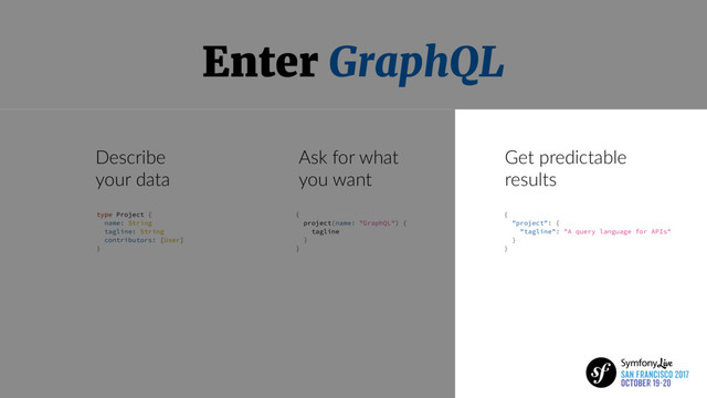 Enter GraphQL
Describe
your data
Ask for what
you want
Get predictable
results
type Project {
name: String
tagline: String
contributors: [User]
}
{
project(name: "GraphQL") {
tagline
}
}
{
"project": {
"tagline": "A query language for APIs"
}
}
