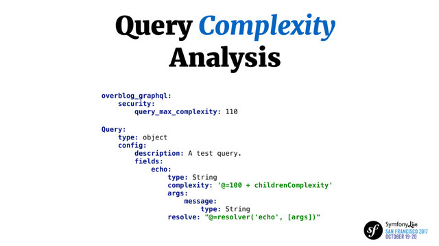 Query Complexity
Analysis
overblog_graphql:
security:
query_max_complexity: 110
Query:
type: object
config:
description: A test query.
fields:
echo:
type: String
complexity: '@=100 + childrenComplexity'
args:
message:
type: String
resolve: "@=resolver('echo', [args])"
