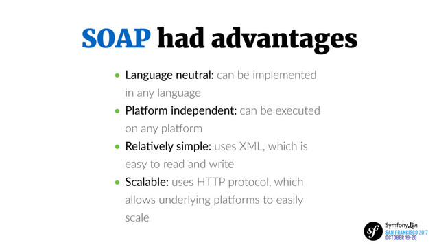 SOAP had advantages
• Language neutral: can be implemented
in any language
• Pla.orm independent: can be executed
on any plaKorm
• Rela5vely simple: uses XML, which is
easy to read and write
• Scalable: uses HTTP protocol, which
allows underlying plaKorms to easily
scale
