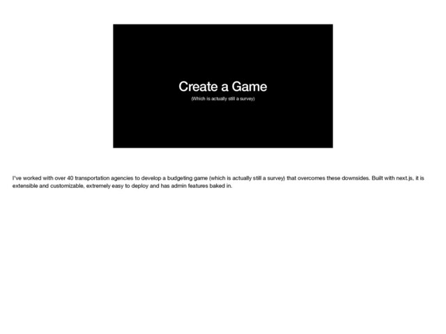 Create a Game
(Which is actually still a survey)
I've worked with over 40 transportation agencies to develop a budgeting game (which is actually still a survey) that overcomes these downsides. Built with next.js, it is
extensible and customizable, extremely easy to deploy and has admin features baked in.

