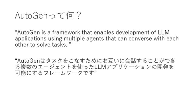 AutoGenって何？
“AutoGen is a framework that enables development of LLM
applications using multiple agents that can converse with each
other to solve tasks. ”
“AutoGenはタスクをこなすためにお互いに会話することができ
る複数のエージェントを使ったLLMアプリケーションの開発を
可能にするフレームワークです”

