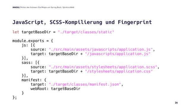let targetBaseDir = "./target/classes/static"
module.exports = {
js: [{
source: "./src/main/assets/javascripts/application.js",
target: targetBaseDir + "/javascripts/application.js"
}],
sass: [{
source: "./src/main/assets/stylesheets/application.scss",
target: targetBaseDir + "/stylesheets/application.css"
}],
manifest: {
target: "./target/classes/manifest.json",
webRoot: targetBaseDir
}
};
24
JavaScript, SCSS-Kompilierung und Fingerprint
Hinter den Kulissen: Die Magie von Spring Boot / @rotnroll666

