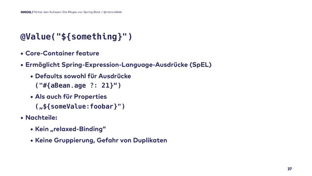 • Core-Container feature
• Ermöglicht Spring-Expression-Language-Ausdrücke (SpEL)
• Defaults sowohl für Ausdrücke  
("#{aBean.age ?: 21}“)
• Als auch für Properties 
(„${someValue:foobar}")
• Nachteile:
• Kein „relaxed-Binding“
• Keine Gruppierung, Gefahr von Duplikaten
37
@Value("${something}")
Hinter den Kulissen: Die Magie von Spring Boot / @rotnroll666
