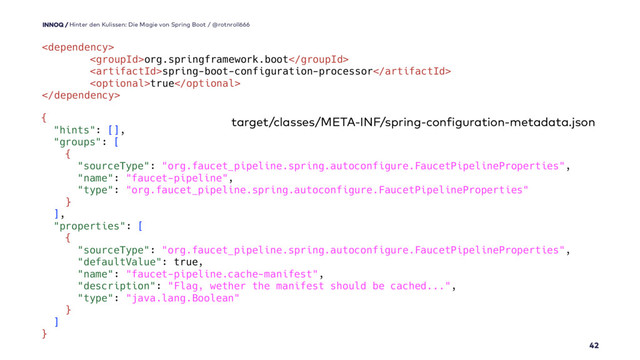 
org.springframework.boot
spring-boot-configuration-processor
true

42
Hinter den Kulissen: Die Magie von Spring Boot / @rotnroll666
{
"hints": [],
"groups": [
{
"sourceType": "org.faucet_pipeline.spring.autoconfigure.FaucetPipelineProperties",
"name": "faucet-pipeline",
"type": "org.faucet_pipeline.spring.autoconfigure.FaucetPipelineProperties"
}
],
"properties": [
{
"sourceType": "org.faucet_pipeline.spring.autoconfigure.FaucetPipelineProperties",
"defaultValue": true,
"name": "faucet-pipeline.cache-manifest",
"description": "Flag, wether the manifest should be cached...",
"type": "java.lang.Boolean"
}
]
}
target/classes/META-INF/spring-configuration-metadata.json
