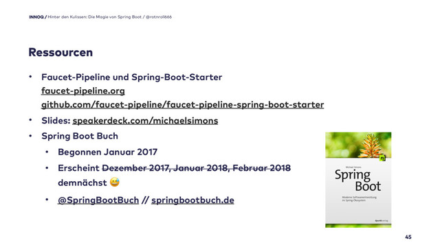 45
• Faucet-Pipeline und Spring-Boot-Starter 
faucet-pipeline.org 
github.com/faucet-pipeline/faucet-pipeline-spring-boot-starter
• Slides: speakerdeck.com/michaelsimons
• Spring Boot Buch
• Begonnen Januar 2017
• Erscheint Dezember 2017, Januar 2018, Februar 2018 
demnächst #
• @SpringBootBuch // springbootbuch.de
Hinter den Kulissen: Die Magie von Spring Boot / @rotnroll666
Ressourcen
