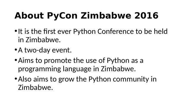 About PyCon Zimbabwe 2016
•It is the first ever Python Conference to be held
in Zimbabwe.
•A two-day event.
•Aims to promote the use of Python as a
programming language in Zimbabwe.
•Also aims to grow the Python community in
Zimbabwe.
