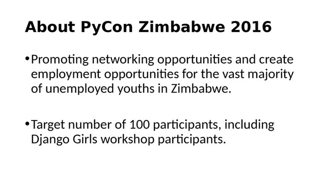 About PyCon Zimbabwe 2016
•Promoting networking opportunities and create
employment opportunities for the vast majority
of unemployed youths in Zimbabwe.
•Target number of 100 participants, including
Django Girls workshop participants.
