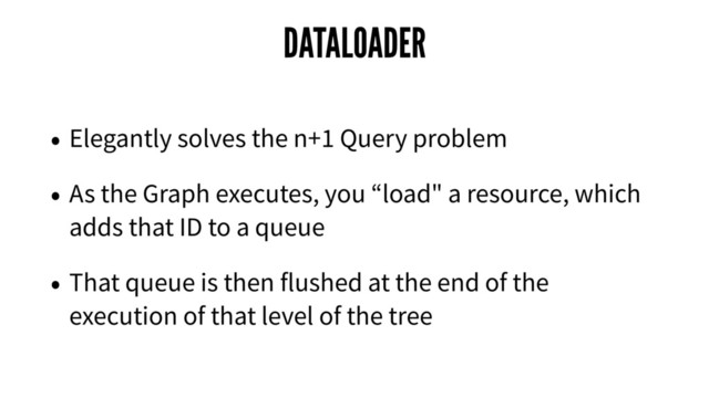 DATALOADER
• Elegantly solves the n+1 Query problem
• As the Graph executes, you “load" a resource, which
adds that ID to a queue
• That queue is then flushed at the end of the
execution of that level of the tree
