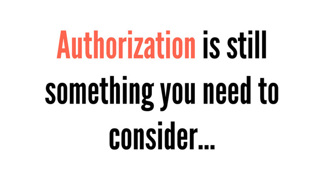 Authorization is still
something you need to
consider…
