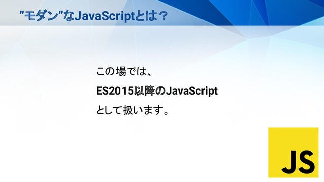 ”モダン”なJavaScriptとは？
この場では、
ES2015以降のJavaScript
として扱います。

