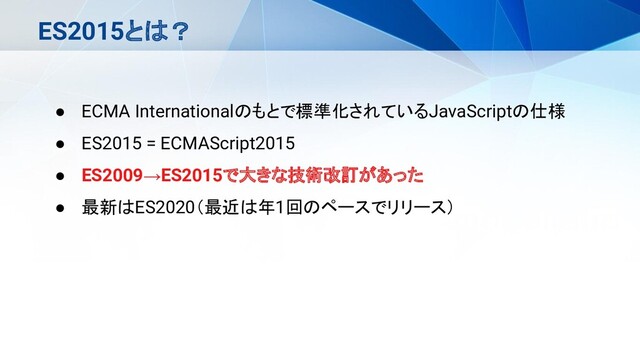 ES2015とは？
● ECMA Internationalのもとで標準化されているJavaScriptの仕様
● ES2015 = ECMAScript2015
● ES2009→ES2015で大きな技術改訂があった
● 最新はES2020（最近は年1回のペースでリリース）
