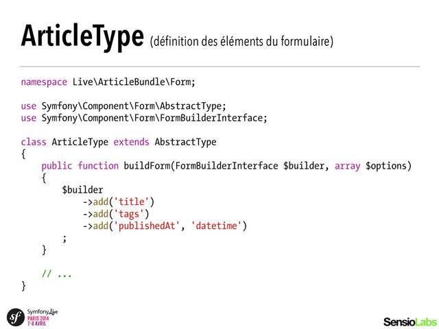 ArticleType (déﬁnition des éléments du formulaire)
namespace Live\ArticleBundle\Form;
!
use Symfony\Component\Form\AbstractType;
use Symfony\Component\Form\FormBuilderInterface;
!
class ArticleType extends AbstractType
{
public function buildForm(FormBuilderInterface $builder, array $options)
{
$builder
->add('title')
->add('tags')
->add('publishedAt', 'datetime')
;
}
!
// ...
}
