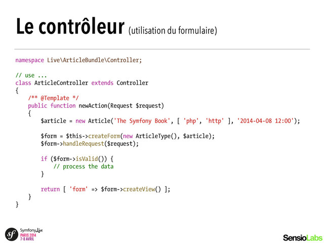 Le contrôleur (utilisation du formulaire)
namespace Live\ArticleBundle\Controller;
!
// use ...
class ArticleController extends Controller
{
/** @Template */
public function newAction(Request $request)
{
$article = new Article('The Symfony Book', [ 'php', 'http' ], '2014-04-08 12:00');
!
$form = $this->createForm(new ArticleType(), $article);
$form->handleRequest($request);
!
if ($form->isValid()) {
// process the data
}
!
return [ 'form' => $form->createView() ];
}
}

