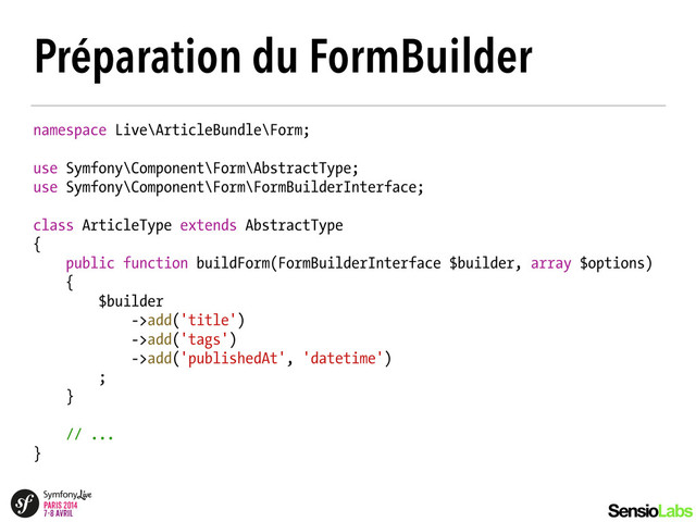 Préparation du FormBuilder
namespace Live\ArticleBundle\Form;
!
use Symfony\Component\Form\AbstractType;
use Symfony\Component\Form\FormBuilderInterface;
!
class ArticleType extends AbstractType
{
public function buildForm(FormBuilderInterface $builder, array $options)
{
$builder
->add('title')
->add('tags')
->add('publishedAt', 'datetime')
;
}
!
// ...
}
