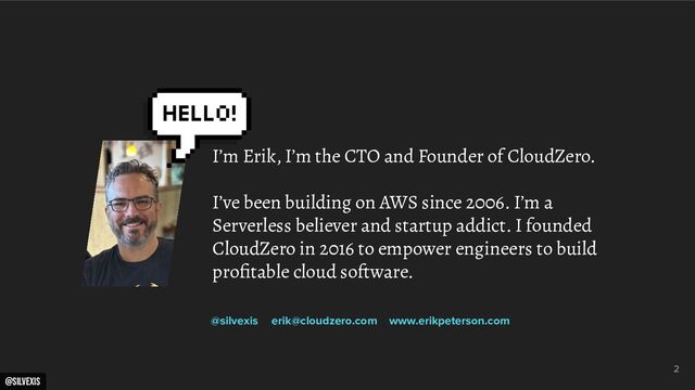 @silvexis
2
I’m Erik, I’m the CTO and Founder of CloudZero.
I’ve been building on AWS since 2006. I’m a
Serverless believer and startup addict. I founded
CloudZero in 2016 to empower engineers to build
proﬁtable cloud software.
@silvexis erik@cloudzero.com www.erikpeterson.com
