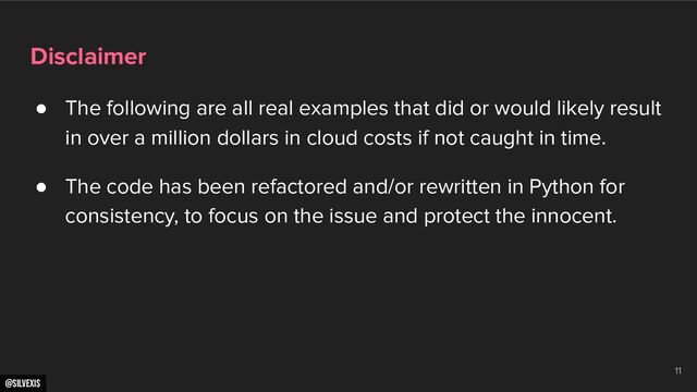 @silvexis
Disclaimer
● The following are all real examples that did or would likely result
in over a million dollars in cloud costs if not caught in time.
● The code has been refactored and/or rewritten in Python for
consistency, to focus on the issue and protect the innocent.
11
