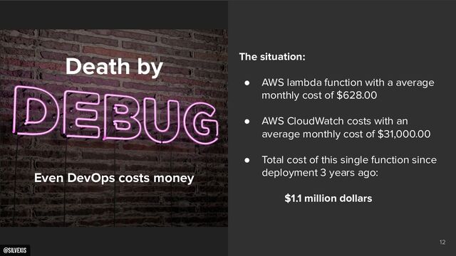 @silvexis
12
Death by
Even DevOps costs money
The situation:
● AWS lambda function with a average
monthly cost of $628.00
● AWS CloudWatch costs with an
average monthly cost of $31,000.00
● Total cost of this single function since
deployment 3 years ago:
$1.1 million dollars
