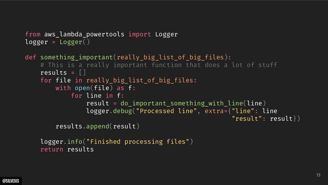 @silvexis
13
from aws_lambda_powertools import Logger
logger = Logger()
def something_important(really_big_list_of_big_files):
# This is a really important function that does a lot of stuff
results = []
for file in really_big_list_of_big_files:
with open(file) as f:
for line in f:
result = do_important_something_with_line(line)
logger.debug("Processed line", extra={"line": line
"result": result})
results.append(result)
logger.info("Finished processing files")
return results
