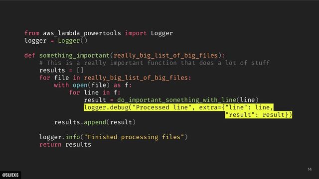 @silvexis
14
from aws_lambda_powertools import Logger
logger = Logger()
def something_important(really_big_list_of_big_files):
# This is a really important function that does a lot of stuff
results = []
for file in really_big_list_of_big_files:
with open(file) as f:
for line in f:
result = do_important_something_with_line(line)
logger.debug("Processed line", extra={"line": line,
"result": result})
results.append(result)
logger.info("Finished processing files")
return results
