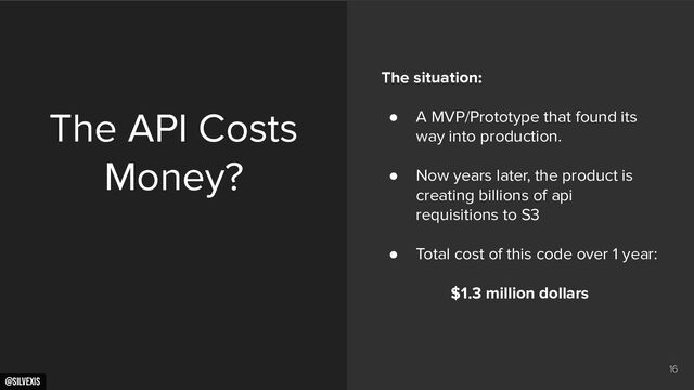 @silvexis
16
The API Costs
Money?
The situation:
● A MVP/Prototype that found its
way into production.
● Now years later, the product is
creating billions of api
requisitions to S3
● Total cost of this code over 1 year:
$1.3 million dollars
