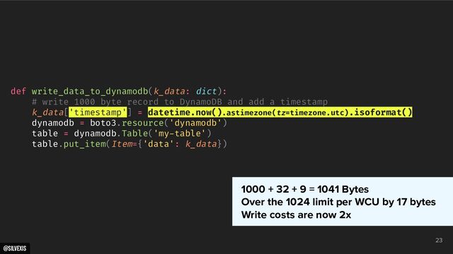 @silvexis
23
def write_data_to_dynamodb(k_data: dict):
# write 1000 byte record to DynamoDB and add a timestamp
k_data['timestamp'] = datetime.now().astimezone(tz=timezone.utc).isoformat()
dynamodb = boto3.resource('dynamodb')
table = dynamodb.Table('my-table')
table.put_item(Item={'data': k_data})
1000 + 32 + 9 = 1041 Bytes
Over the 1024 limit per WCU by 17 bytes
Write costs are now 2x
