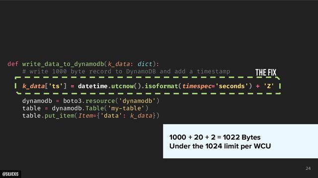 @silvexis
24
def write_data_to_dynamodb(k_data: dict):
# write 1000 byte record to DynamoDB and add a timestamp
k_data['ts'] = datetime.utcnow().isoformat(timespec='seconds') + 'Z'
dynamodb = boto3.resource('dynamodb')
table = dynamodb.Table('my-table')
table.put_item(Item={'data': k_data})
THE FIX
1000 + 20 + 2 = 1022 Bytes
Under the 1024 limit per WCU
