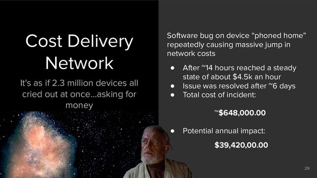@silvexis
29
Cost Delivery
Network
It's as if 2.3 million devices all
cried out at once…asking for
money
Software bug on device “phoned home”
repeatedly causing massive jump in
network costs
● After ~14 hours reached a steady
state of about $4.5k an hour
● Issue was resolved after ~6 days
● Total cost of incident:
~$648,000.00
● Potential annual impact:
$39,420,00.00
