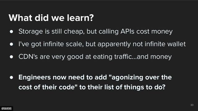 @silvexis
33
What did we learn?
● Storage is still cheap, but calling APIs cost money
● I've got inﬁnite scale, but apparently not inﬁnite wallet
● CDN's are very good at eating traﬃc…and money
● Engineers now need to add "agonizing over the
cost of their code" to their list of things to do?
