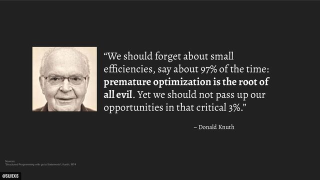 @silvexis
“We should forget about small
efﬁciencies, say about 97% of the time:
premature optimization is the root of
all evil. Yet we should not pass up our
opportunities in that critical 3%.”
– Donald Knuth
Sources:
"Structured Programming with go to Statements", Kunth, 1974
