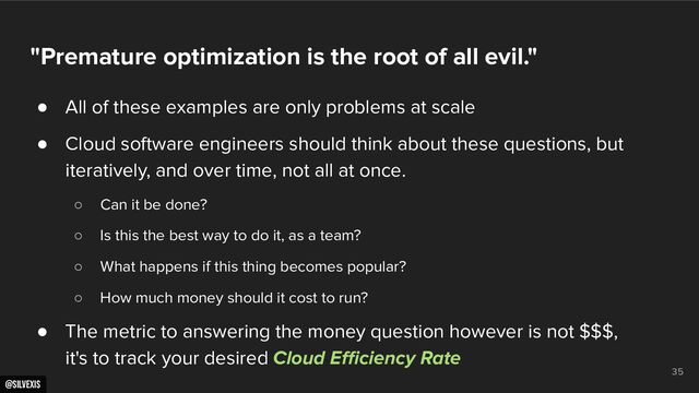@silvexis
35
"Premature optimization is the root of all evil."
● All of these examples are only problems at scale
● Cloud software engineers should think about these questions, but
iteratively, and over time, not all at once.
○ Can it be done?
○ Is this the best way to do it, as a team?
○ What happens if this thing becomes popular?
○ How much money should it cost to run?
● The metric to answering the money question however is not $$$,
it's to track your desired Cloud Eﬃciency Rate
