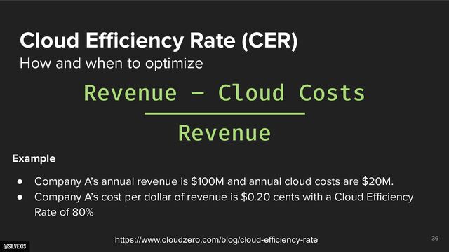 @silvexis
36
Cloud Eﬃciency Rate (CER)
How and when to optimize
Revenue – Cloud Costs
Revenue
https://www.cloudzero.com/blog/cloud-efficiency-rate
Example
● Company A’s annual revenue is $100M and annual cloud costs are $20M.
● Company A’s cost per dollar of revenue is $0.20 cents with a Cloud Eﬃciency
Rate of 80%
