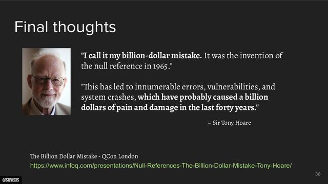 @silvexis
38
"I call it my billion-dollar mistake. It was the invention of
the null reference in 1965."
"This has led to innumerable errors, vulnerabilities, and
system crashes, which have probably caused a billion
dollars of pain and damage in the last forty years."
– Sir Tony Hoare
https://www.infoq.com/presentations/Null-References-The-Billion-Dollar-Mistake-Tony-Hoare/
The Billion Dollar Mistake - QCon London
Final thoughts
