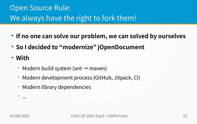 01/08/2021 COSCUP 2021 Day2 / OSPN track 12
Open Source Rule:
We always have the right to fork them!
● If no one can solve our problem, we can solved by ourselves
● So I decided to “modernize” jOpenDocument
● With
– Modern build system (ant → maven)
– Modern development process (GitHub, Jitpack, CI)
– Modern library dependencies
– ...
