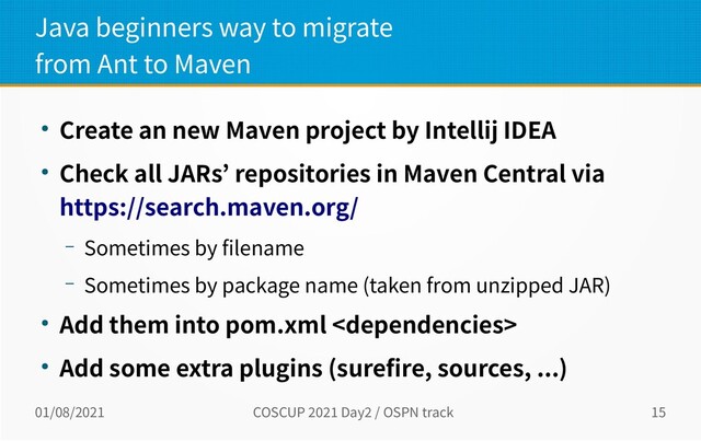 01/08/2021 COSCUP 2021 Day2 / OSPN track 15
Java beginners way to migrate
from Ant to Maven
● Create an new Maven project by Intellij IDEA
● Check all JARs’ repositories in Maven Central via
https://search.maven.org/
– Sometimes by filename
– Sometimes by package name (taken from unzipped JAR)
● Add them into pom.xml 
● Add some extra plugins (surefire, sources, ...)
