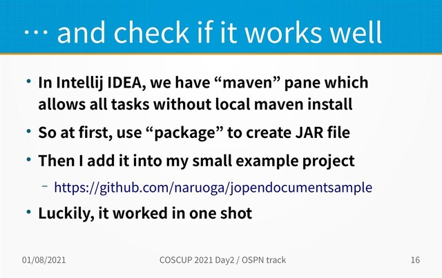 01/08/2021 COSCUP 2021 Day2 / OSPN track 16
… and check if it works well
● In Intellij IDEA, we have “maven” pane which
allows all tasks without local maven install
● So at first, use “package” to create JAR file
● Then I add it into my small example project
– https://github.com/naruoga/jopendocumentsample
● Luckily, it worked in one shot
