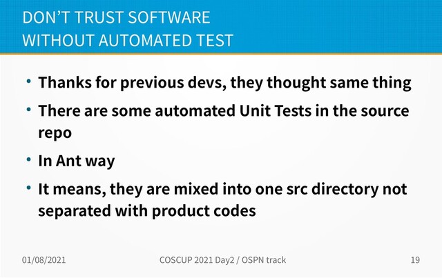 01/08/2021 COSCUP 2021 Day2 / OSPN track 19
DON’T TRUST SOFTWARE
WITHOUT AUTOMATED TEST
● Thanks for previous devs, they thought same thing
● There are some automated Unit Tests in the source
repo
● In Ant way
● It means, they are mixed into one src directory not
separated with product codes
