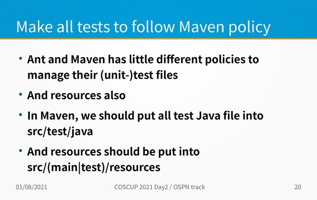 01/08/2021 COSCUP 2021 Day2 / OSPN track 20
Make all tests to follow Maven policy
● Ant and Maven has little different policies to
manage their (unit-)test files
● And resources also
● In Maven, we should put all test Java file into
src/test/java
● And resources should be put into
src/(main|test)/resources
