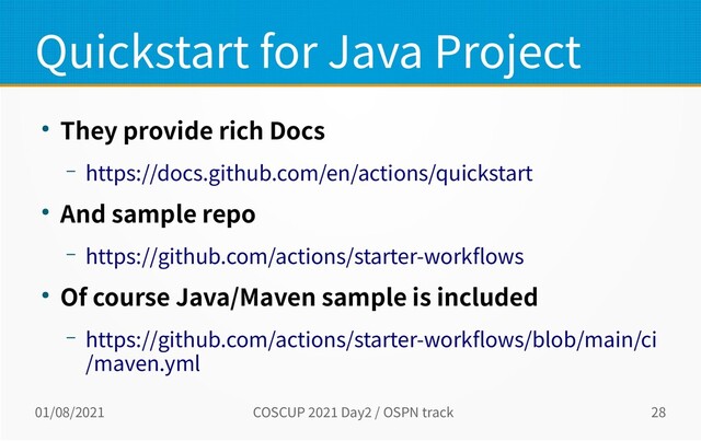 01/08/2021 COSCUP 2021 Day2 / OSPN track 28
Quickstart for Java Project
● They provide rich Docs
– https://docs.github.com/en/actions/quickstart
● And sample repo
– https://github.com/actions/starter-workflows
● Of course Java/Maven sample is included
– https://github.com/actions/starter-workflows/blob/main/ci
/maven.yml
