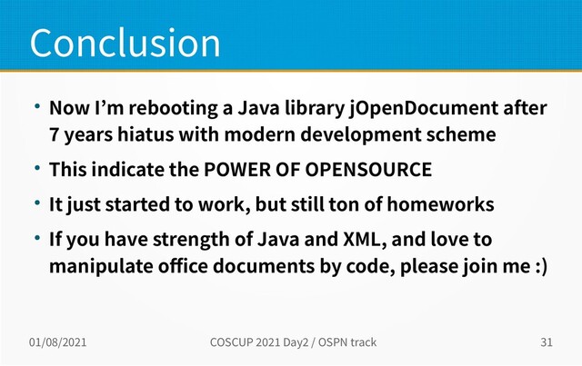 01/08/2021 COSCUP 2021 Day2 / OSPN track 31
Conclusion
● Now I’m rebooting a Java library jOpenDocument after
7 years hiatus with modern development scheme
● This indicate the POWER OF OPENSOURCE
● It just started to work, but still ton of homeworks
● If you have strength of Java and XML, and love to
manipulate office documents by code, please join me :)
