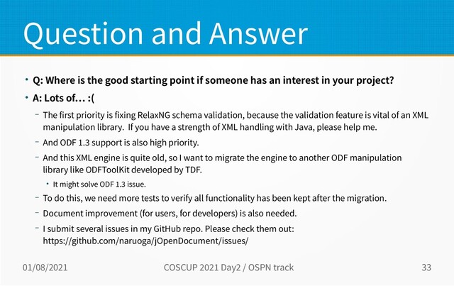 01/08/2021 COSCUP 2021 Day2 / OSPN track 33
Question and Answer
● Q: Where is the good starting point if someone has an interest in your project?
● A: Lots of… :(
– The first priority is fixing RelaxNG schema validation, because the validation feature is vital of an XML
manipulation library. If you have a strength of XML handling with Java, please help me.
– And ODF 1.3 support is also high priority.
– And this XML engine is quite old, so I want to migrate the engine to another ODF manipulation
library like ODFToolKit developed by TDF.
● It might solve ODF 1.3 issue.
– To do this, we need more tests to verify all functionality has been kept after the migration.
– Document improvement (for users, for developers) is also needed.
– I submit several issues in my GitHub repo. Please check them out:
https://github.com/naruoga/jOpenDocument/issues/
