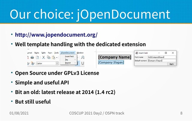 01/08/2021 COSCUP 2021 Day2 / OSPN track 8
Our choice: jOpenDocument
● http://www.jopendocument.org/
● Well template handling with the dedicated extension
● Open Source under GPLv3 License
● Simple and useful API
● Bit an old: latest release at 2014 (1.4 rc2)
● But still useful
