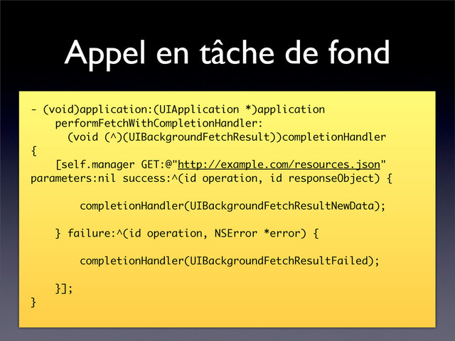 Appel en tâche de fond
- (void)application:(UIApplication *)application
performFetchWithCompletionHandler:
(void (^)(UIBackgroundFetchResult))completionHandler
{
[self.manager GET:@"http://example.com/resources.json"
parameters:nil success:^(id operation, id responseObject) {
completionHandler(UIBackgroundFetchResultNewData);
} failure:^(id operation, NSError *error) {
completionHandler(UIBackgroundFetchResultFailed);
}];
}
