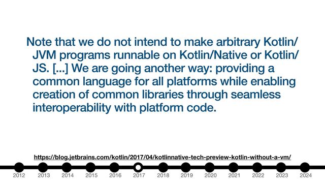 2012 2013 2014 2015 2016 2017 2018 2019 2020 2021 2022 2023 2024
Note that we do not intend to make arbitrary Kotlin/
JVM programs runnable on Kotlin/Native or Kotlin/
JS. [...] We are going another way: providing a
common language for all platforms while enabling
creation of common libraries through seamless
interoperability with platform code.
https://blog.jetbrains.com/kotlin/2017/04/kotlinnative-tech-preview-kotlin-without-a-vm/
