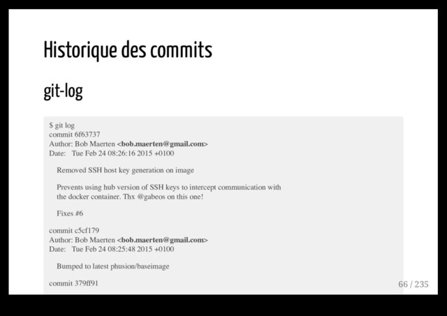 Historique des commits
git-log
$ git log
commit 6f63737
Author: Bob Maerten 
Date: Tue Feb 24 08:26:16 2015 +0100
Removed SSH host key generation on image
Prevents using hub version of SSH keys to intercept communication with
the docker container. Thx @gabeos on this one!
Fixes #6
commit c5cf179
Author: Bob Maerten 
Date: Tue Feb 24 08:25:48 2015 +0100
Bumped to latest phusion/baseimage
commit 379ff91 66 / 235
