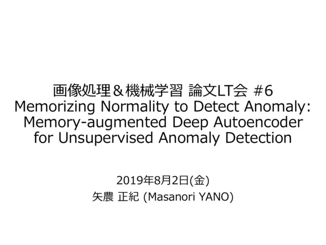 画像処理＆機械学習 論文LT会 #6
Memorizing Normality to Detect Anomaly:
Memory-augmented Deep Autoencoder
for Unsupervised Anomaly Detection
2019年8月2日(金)
矢農 正紀 (Masanori YANO)
