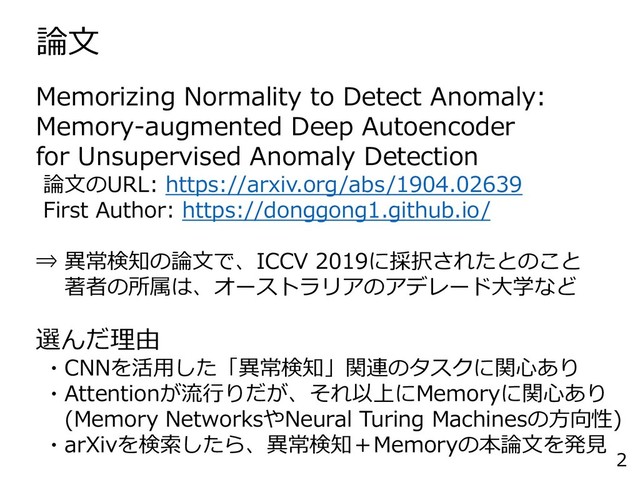 論文
2
Memorizing Normality to Detect Anomaly:
Memory-augmented Deep Autoencoder
for Unsupervised Anomaly Detection
論文のURL: https://arxiv.org/abs/1904.02639
First Author: https://donggong1.github.io/
⇒ 異常検知の論文で、ICCV 2019に採択されたとのこと
著者の所属は、オーストラリアのアデレード大学など
選んだ理由
・CNNを活用した「異常検知」関連のタスクに関心あり
・Attentionが流行りだが、それ以上にMemoryに関心あり
(Memory NetworksやNeural Turing Machinesの方向性)
・arXivを検索したら、異常検知＋Memoryの本論文を発見
