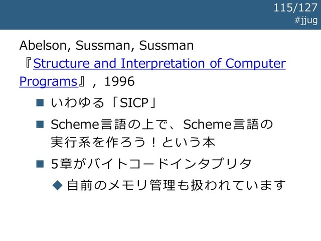 Abelson, Sussman, Sussman
『Structure and Interpretation of Computer
Programs』, 1996
◼ いわゆる「SICP」
◼ Scheme言語の上で、Scheme言語の
実行系を作ろう！という本
◼ 5章がバイトコードインタプリタ
◆ 自前のメモリ管理も扱われています
#jjug
115/127
