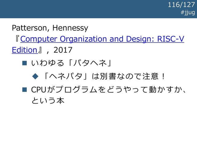 Patterson, Hennessy
『Computer Organization and Design: RISC-V
Edition』, 2017
◼ いわゆる「パタヘネ」
◆ 「ヘネパタ」は別書なので注意！
◼ CPUがプログラムをどうやって動かすか、
という本
#jjug
116/127
