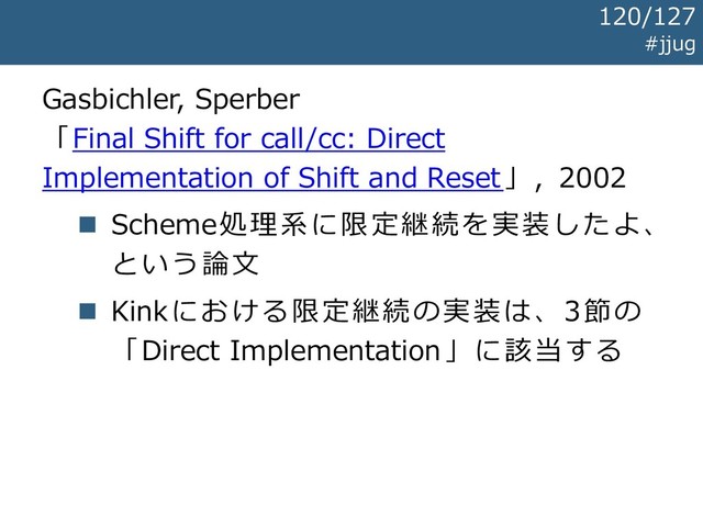Gasbichler, Sperber
「Final Shift for call/cc: Direct
Implementation of Shift and Reset」, 2002
◼ Scheme処理系に限定継続を実装したよ、
という論文
◼ Kinkにおける限定継続の実装は、3節の
「Direct Implementation」に該当する
#jjug
120/127
