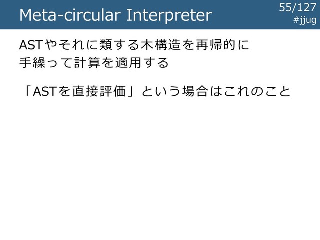 Meta-circular Interpreter
ASTやそれに類する木構造を再帰的に
手繰って計算を適用する
「ASTを直接評価」という場合はこれのこと
#jjug
55/127
